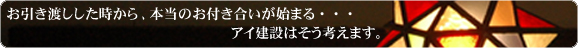 ㈲アイ建設は、お引渡しした時から、本当のお付き合いが始まるものと考えています。
